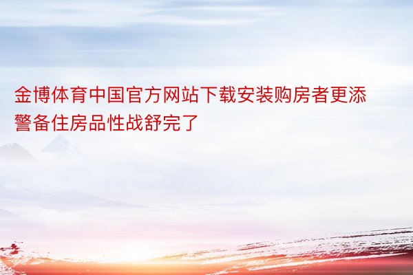 金博体育中国官方网站下载安装购房者更添警备住房品性战舒完了