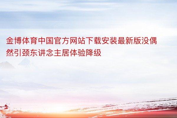 金博体育中国官方网站下载安装最新版没偶然引颈东讲念主居体验降级