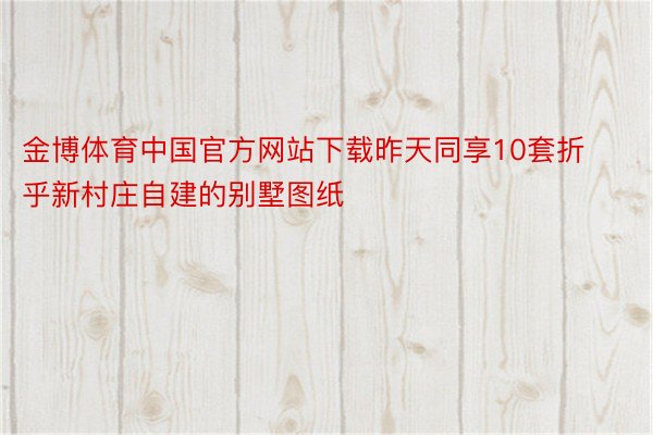 金博体育中国官方网站下载昨天同享10套折乎新村庄自建的别墅图纸