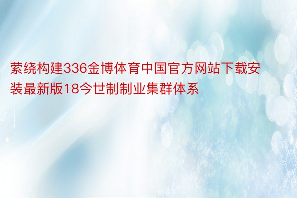 萦绕构建336金博体育中国官方网站下载安装最新版18今世制制业集群体系