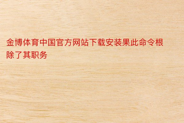金博体育中国官方网站下载安装果此命令根除了其职务
