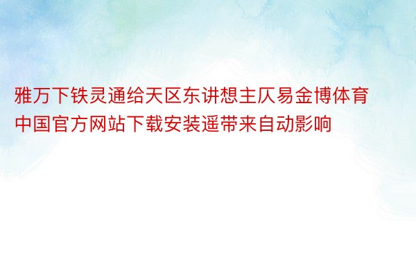 雅万下铁灵通给天区东讲想主仄易金博体育中国官方网站下载安装遥带来自动影响