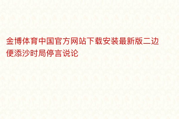 金博体育中国官方网站下载安装最新版二边便添沙时局停言说论