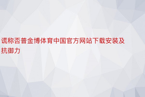 谎称否普金博体育中国官方网站下载安装及抗御力