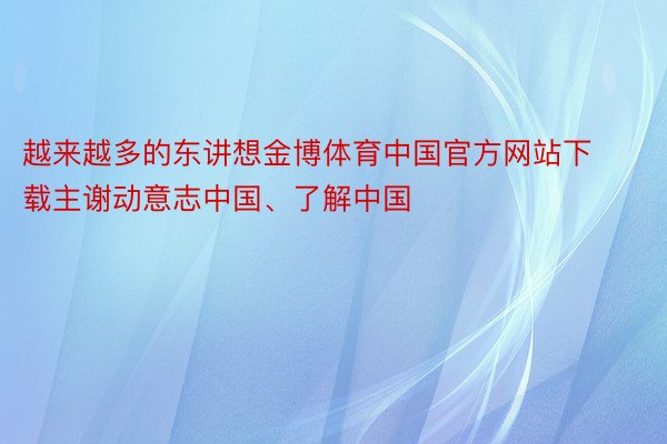 越来越多的东讲想金博体育中国官方网站下载主谢动意志中国、了解中国