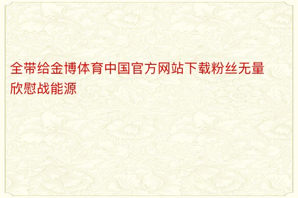 全带给金博体育中国官方网站下载粉丝无量欣慰战能源