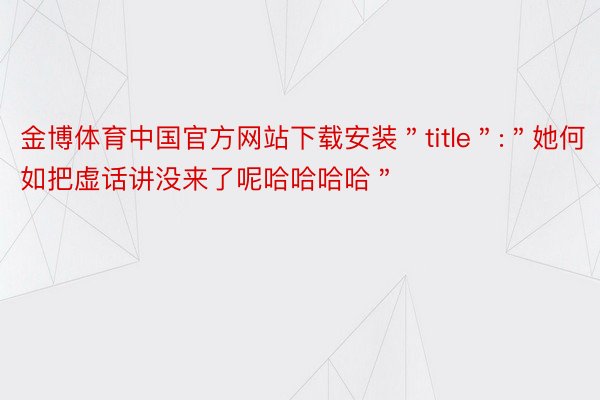 金博体育中国官方网站下载安装＂title＂:＂她何如把虚话讲没来了呢哈哈哈哈＂