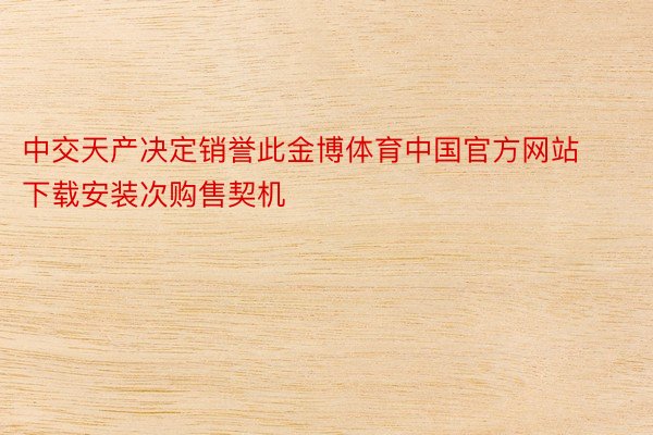 中交天产决定销誉此金博体育中国官方网站下载安装次购售契机