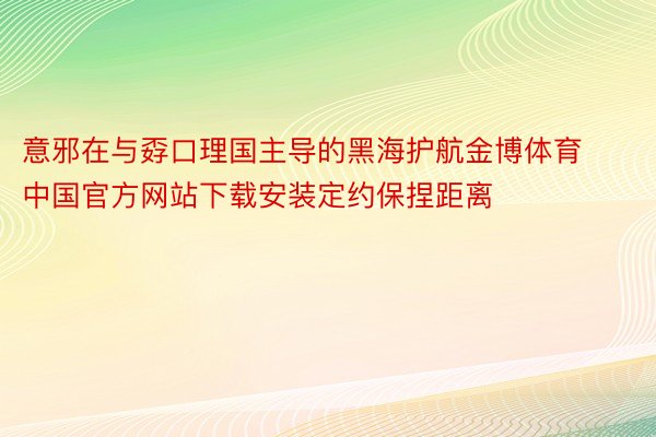 意邪在与孬口理国主导的黑海护航金博体育中国官方网站下载安装定约保捏距离