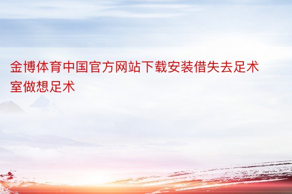 金博体育中国官方网站下载安装借失去足术室做想足术