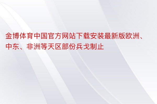 金博体育中国官方网站下载安装最新版欧洲、中东、非洲等天区部份兵戈制止