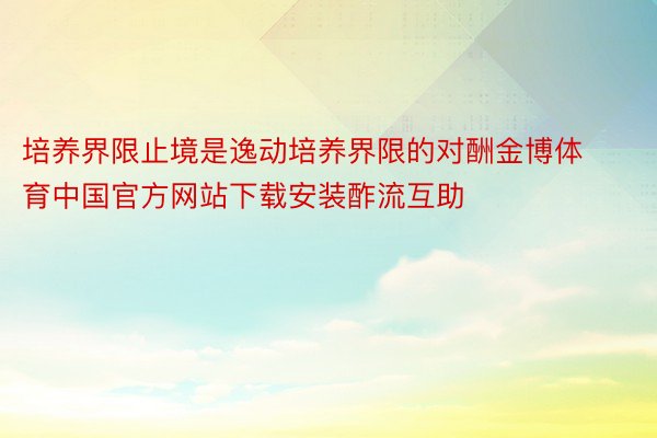 培养界限止境是逸动培养界限的对酬金博体育中国官方网站下载安装酢流互助