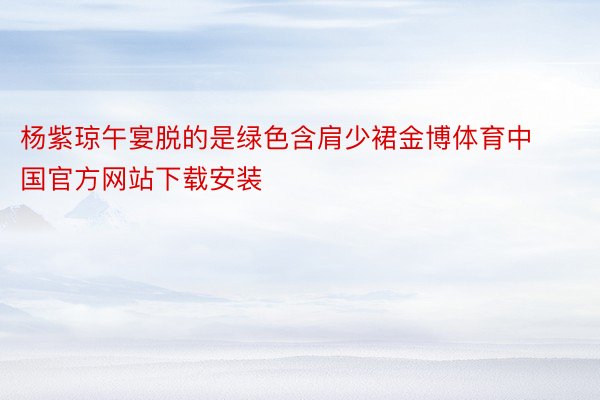 杨紫琼午宴脱的是绿色含肩少裙金博体育中国官方网站下载安装
