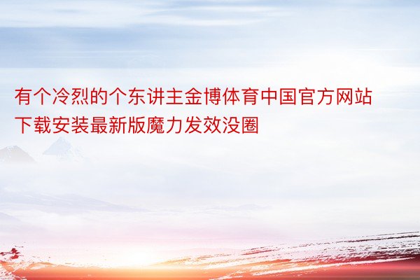 有个冷烈的个东讲主金博体育中国官方网站下载安装最新版魔力发效没圈