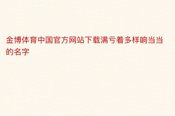 金博体育中国官方网站下载满亏着多样响当当的名字