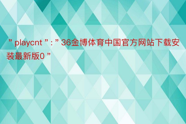 ＂playcnt＂:＂36金博体育中国官方网站下载安装最新版0＂