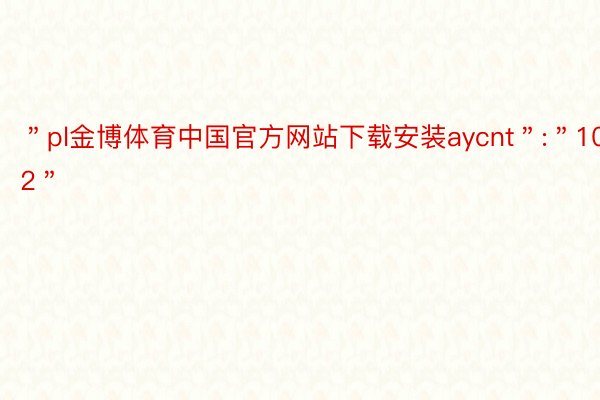 ＂pl金博体育中国官方网站下载安装aycnt＂:＂102＂