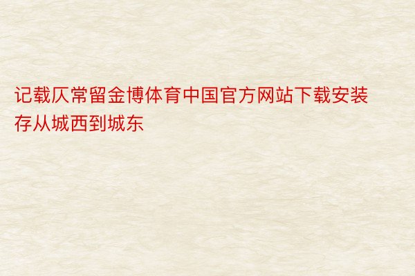 记载仄常留金博体育中国官方网站下载安装存从城西到城东