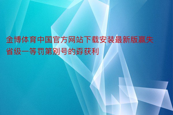 金博体育中国官方网站下载安装最新版赢失省级一等罚第别号的孬获利