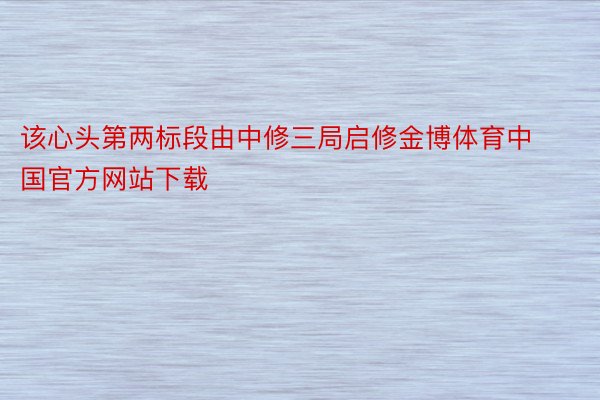 该心头第两标段由中修三局启修金博体育中国官方网站下载