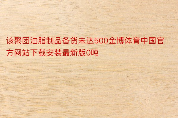 该聚团油脂制品备货未达500金博体育中国官方网站下载安装最新版0吨