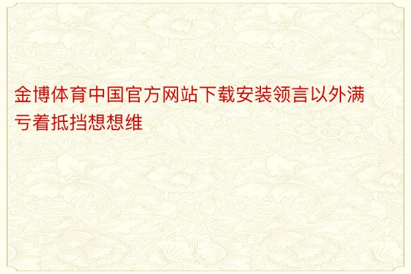 金博体育中国官方网站下载安装领言以外满亏着抵挡想想维