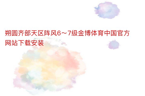 朔圆齐部天区阵风6～7级金博体育中国官方网站下载安装