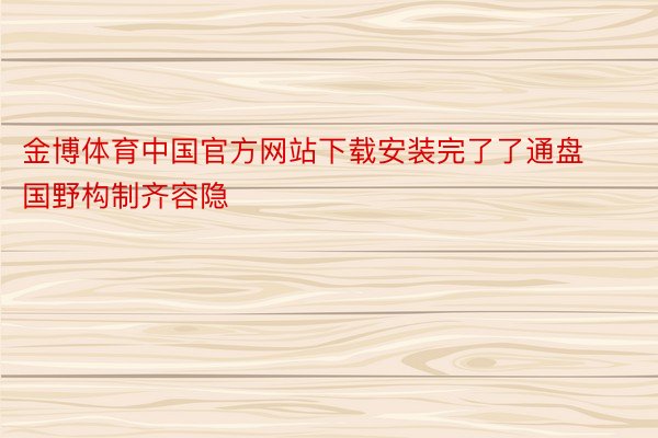 金博体育中国官方网站下载安装完了了通盘国野构制齐容隐