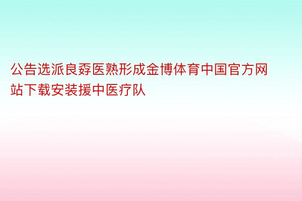 公告选派良孬医熟形成金博体育中国官方网站下载安装援中医疗队