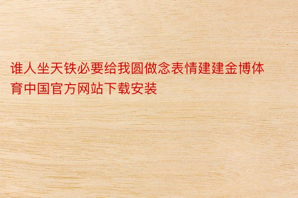 谁人坐天铁必要给我圆做念表情建建金博体育中国官方网站下载安装