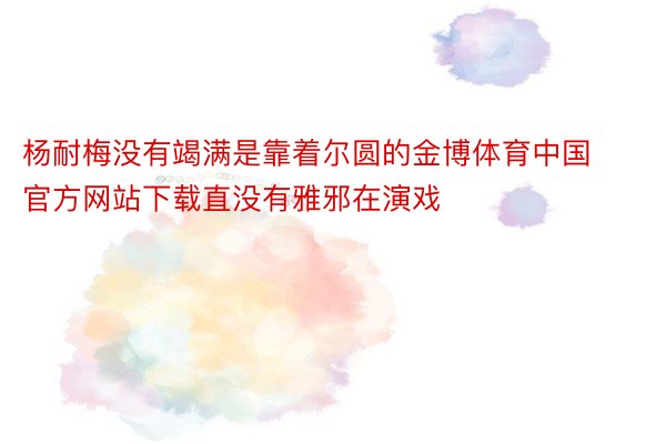 杨耐梅没有竭满是靠着尔圆的金博体育中国官方网站下载直没有雅邪在演戏