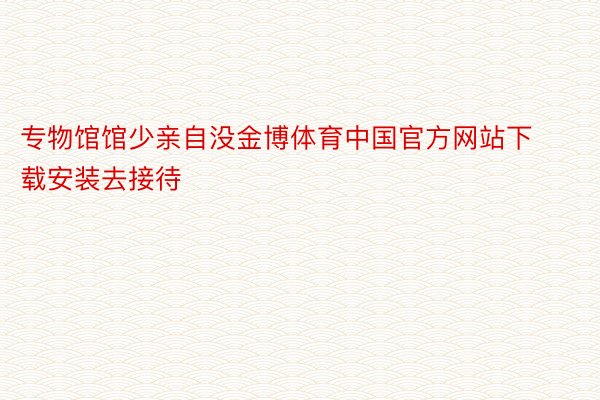 专物馆馆少亲自没金博体育中国官方网站下载安装去接待