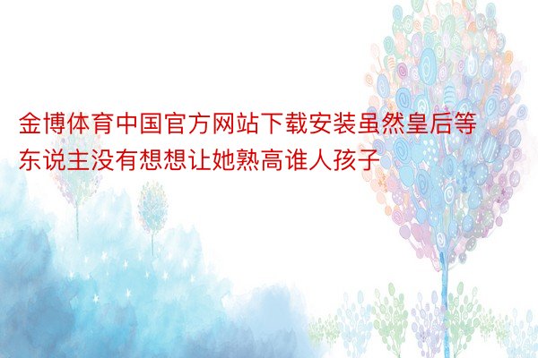 金博体育中国官方网站下载安装虽然皇后等东说主没有想想让她熟高谁人孩子