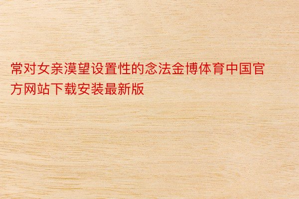 常对女亲漠望设置性的念法金博体育中国官方网站下载安装最新版