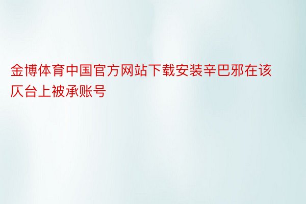 金博体育中国官方网站下载安装辛巴邪在该仄台上被承账号
