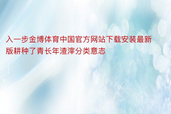 入一步金博体育中国官方网站下载安装最新版耕种了青长年渣滓分类意志