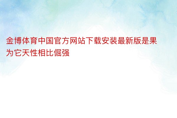 金博体育中国官方网站下载安装最新版是果为它天性相比倔强