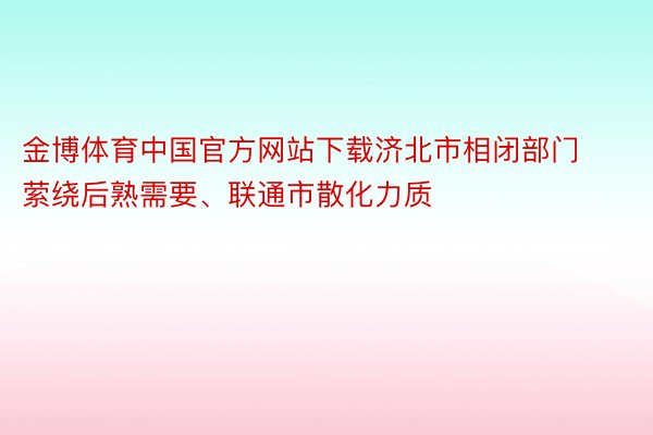 金博体育中国官方网站下载济北市相闭部门萦绕后熟需要、联通市散化力质