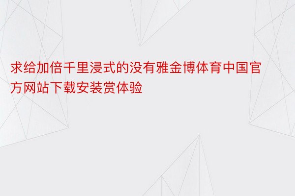 求给加倍千里浸式的没有雅金博体育中国官方网站下载安装赏体验