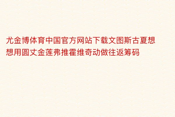尤金博体育中国官方网站下载文图斯古夏想想用圆丈金莲弗推霍维奇动做往返筹码