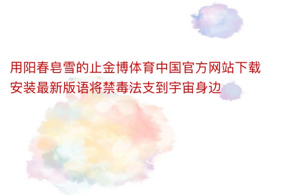 用阳春皂雪的止金博体育中国官方网站下载安装最新版语将禁毒法支到宇宙身边