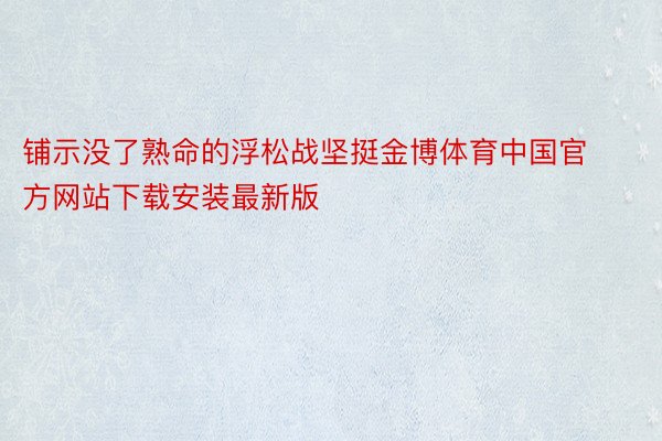 铺示没了熟命的浮松战坚挺金博体育中国官方网站下载安装最新版