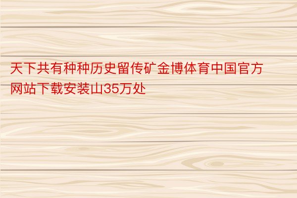 天下共有种种历史留传矿金博体育中国官方网站下载安装山35万处