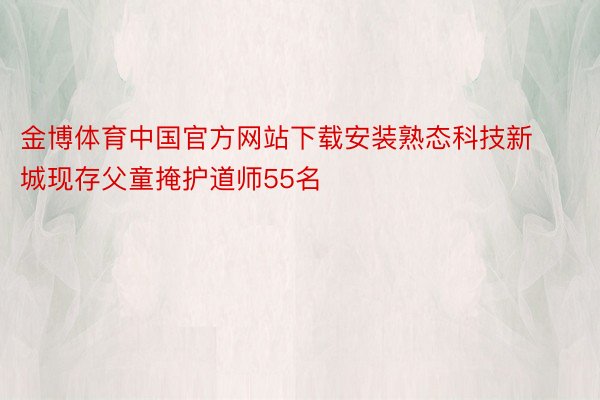 金博体育中国官方网站下载安装熟态科技新城现存父童掩护道师55名