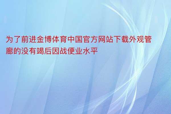 为了前进金博体育中国官方网站下载外观管廊的没有竭后因战便业水平