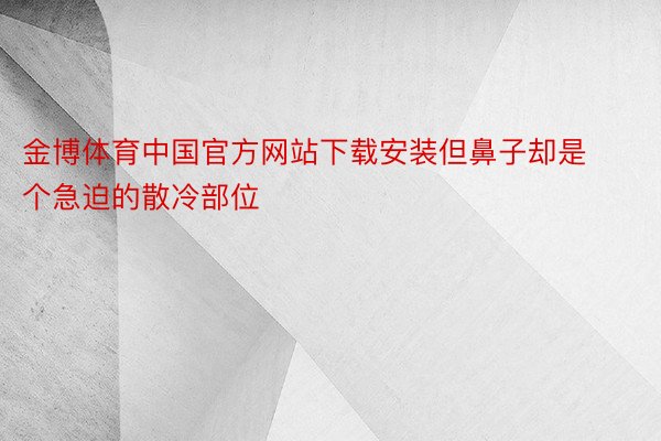 金博体育中国官方网站下载安装但鼻子却是个急迫的散冷部位