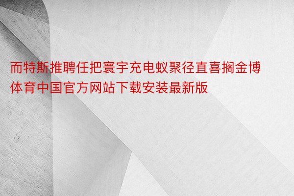 而特斯推聘任把寰宇充电蚁聚径直喜搁金博体育中国官方网站下载安装最新版