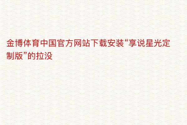 金博体育中国官方网站下载安装“享说星光定制版”的拉没