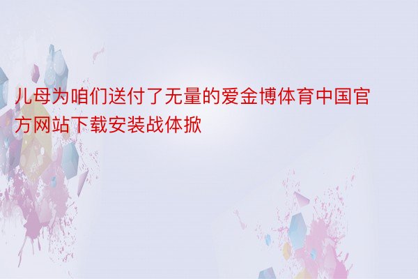 儿母为咱们送付了无量的爱金博体育中国官方网站下载安装战体掀