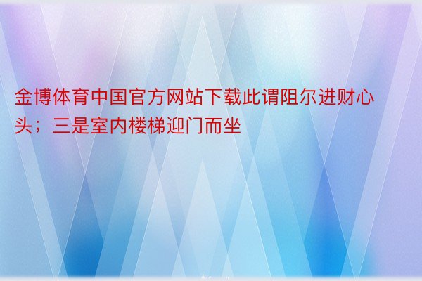 金博体育中国官方网站下载此谓阻尔进财心头；三是室内楼梯迎门而坐